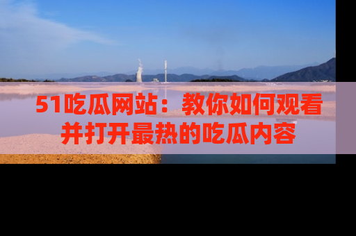 51吃瓜网站：教你如何观看并打开最热的吃瓜内容