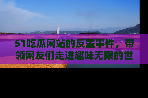 51吃瓜网站的反差事件，带领网友们走进趣味无限的世界