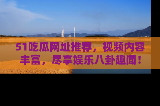 51吃瓜网址推荐,视频内容丰富,尽享娱乐八卦趣闻!