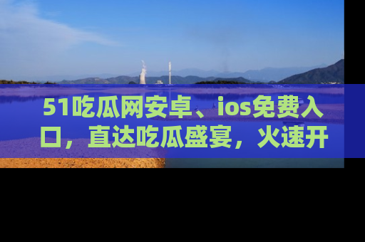 51吃瓜网安卓、ios免费入口，直达吃瓜盛宴，火速开启线上体验！