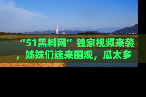 “51黑料网”独家视频来袭，姊妹们速来围观，瓜太多简直停不下来！