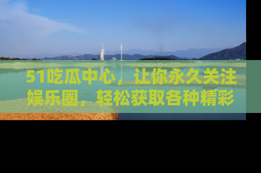 51吃瓜中心,让你永久关注娱乐圈,轻松获取各种精彩的吃瓜信息!