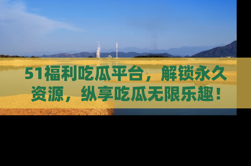 51福利吃瓜平台，解锁永久资源，纵享吃瓜无限乐趣！