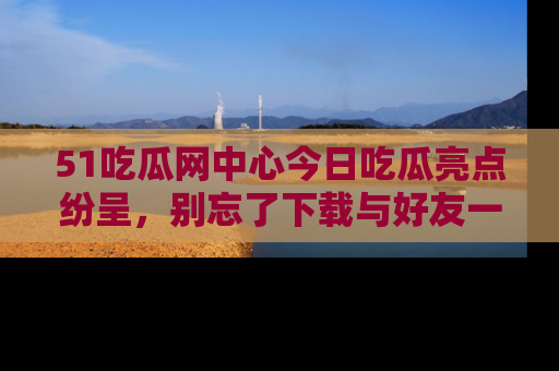 51吃瓜网中心今日吃瓜亮点纷呈,别忘了下载与好友一同分享!