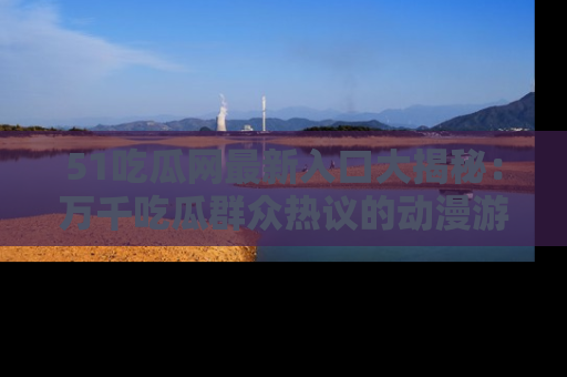 51吃瓜网最新入口大揭秘:万千吃瓜群众热议的动漫游戏事件