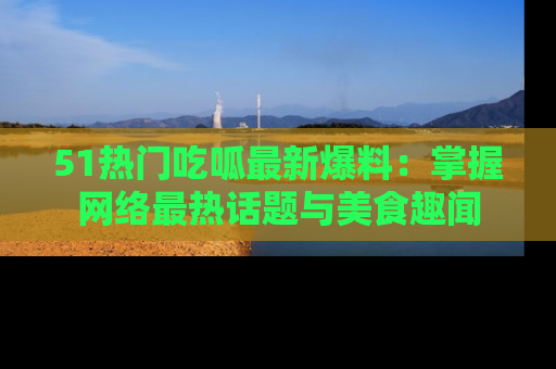 51热门吃呱最新爆料：掌握网络最热话题与美食趣闻