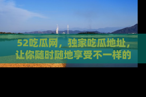 52吃瓜网，独家吃瓜地址，让你随时随地享受不一样的观看体验！