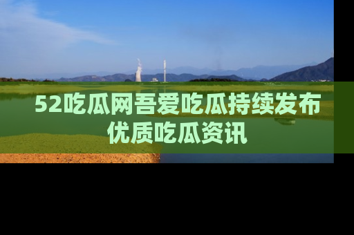 52吃瓜网吾爱吃瓜持续发布优质吃瓜资讯