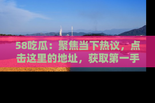 58吃瓜：聚焦当下热议，点击这里的地址，获取第一手的八卦信息！
