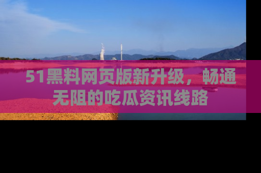 51黑料网页版新升级，畅通无阻的吃瓜资讯线路