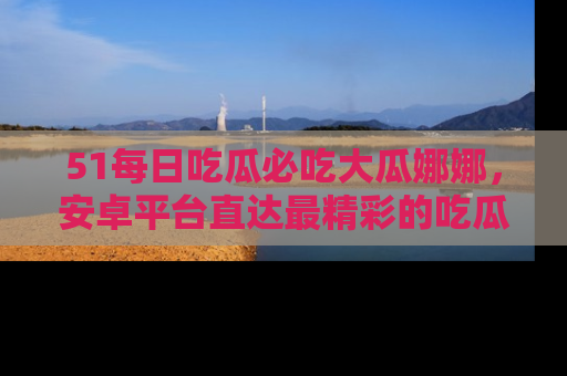51每日吃瓜必吃大瓜娜娜，安卓平台直达最精彩的吃瓜内容。