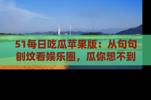 51每日吃瓜苹果版：从句句刨坟看娱乐圈，瓜你想不到的精彩纷呈！