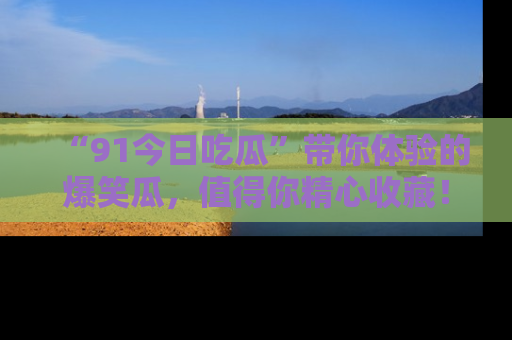 “91今日吃瓜”带你体验的爆笑瓜，值得你精心收藏！