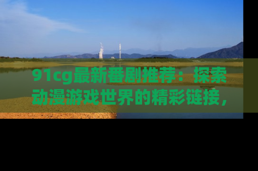 91cg最新番剧推荐：探索动漫游戏世界的精彩链接，尽在此处！