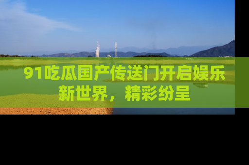91吃瓜国产传送门开启娱乐新世界，精彩纷呈