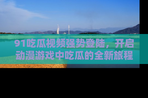 91吃瓜视频强势登陆，开启动漫游戏中吃瓜的全新旅程！