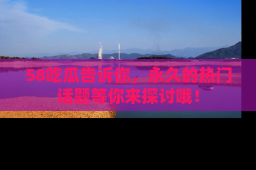 58吃瓜告诉你，永久的热门话题等你来探讨哦！