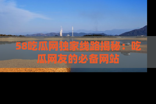 58吃瓜网独家线路揭秘：吃瓜网友的必备网站