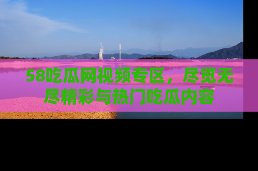 58吃瓜网视频专区，尽览无尽精彩与热门吃瓜内容