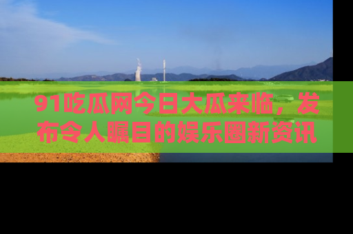 91吃瓜网今日大瓜来临，发布令人瞩目的娱乐圈新资讯！