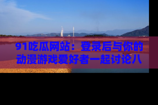91吃瓜网站：登录后与你的动漫游戏爱好者一起讨论八卦！