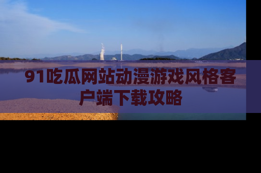 91吃瓜网站动漫游戏风格客户端下载攻略