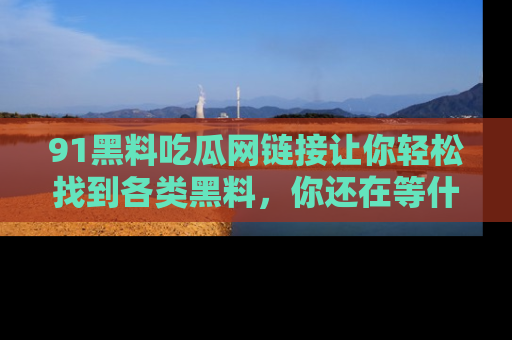 91黑料吃瓜网链接让你轻松找到各类黑料，你还在等什么呢？