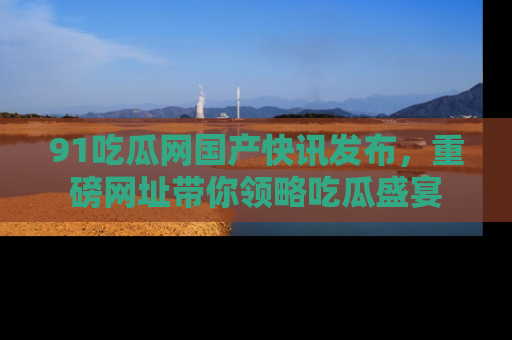 91吃瓜网国产快讯发布，重磅网址带你领略吃瓜盛宴