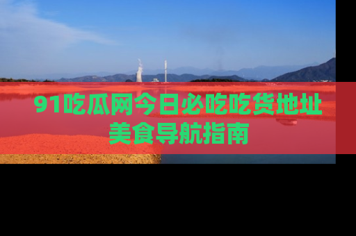 91吃瓜网今日必吃吃货地址美食导航指南