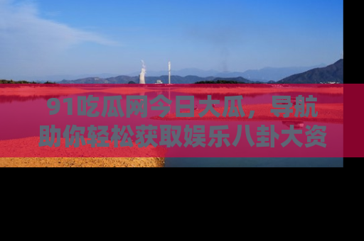 91吃瓜网今日大瓜，导航助你轻松获取娱乐八卦大资讯