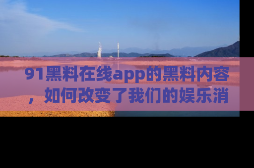 91黑料在线app的黑料内容，如何改变了我们的娱乐消费习惯？