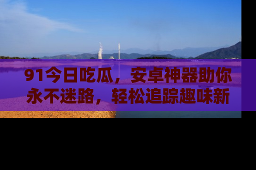 91今日吃瓜,安卓神器助你永不迷路,轻松追踪趣味新闻!