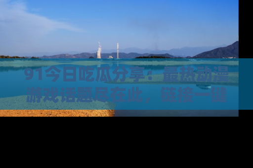 91今日吃瓜分享：最热动漫游戏话题尽在此，链接一键畅游！
