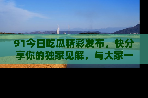 91今日吃瓜精彩发布,快分享你的独家见解,与大家一起讨论吧!