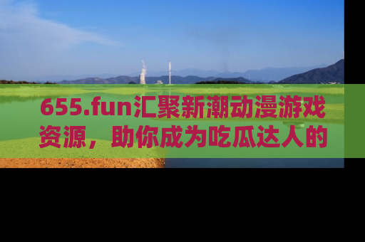 655.fun汇聚新潮动漫游戏资源,助你成为吃瓜达人的必备平台!