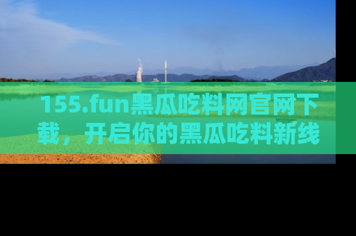 155.fun黑瓜吃料网官网下载,开启你的黑瓜吃料新线路,轻松找到入口!