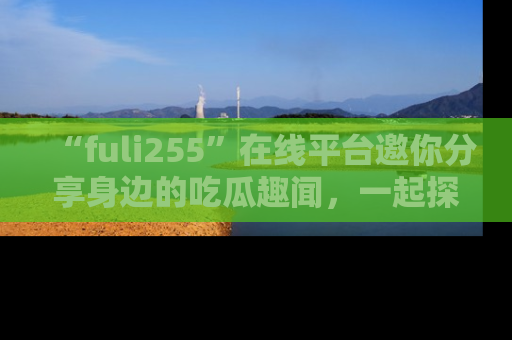 “fuli255”在线平台邀你分享身边的吃瓜趣闻，一起探索生活的小秘密！