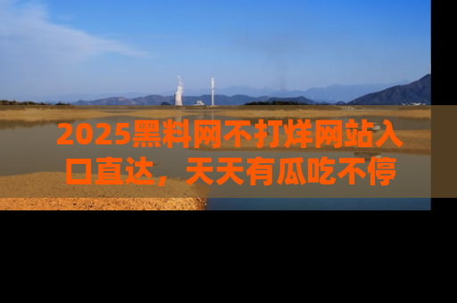 2025黑料网不打烊网站入口直达,天天有瓜吃不停