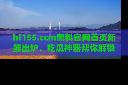 hl155.ccm黑料官网首页新鲜出炉,吃瓜神器帮你解锁那些鲜为人知的内幕!