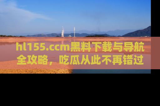 hl155.ccm黑料下载与导航全攻略,吃瓜从此不再错过任何热点