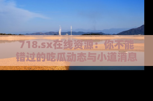 718.sx在线资源:你不能错过的吃瓜动态与小道消息