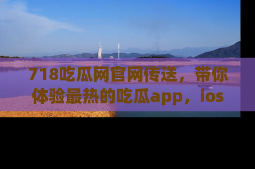 718吃瓜网官网传送,带你体验最热的吃瓜app,ios用户必备哦!