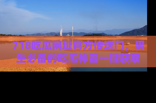 718吃瓜网址官方传送门,男生必备的吃瓜神器一键获取!
