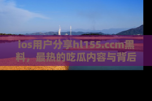 ios用户分享hl155.ccm黑料,最热的吃瓜内容与背后的真实事件!