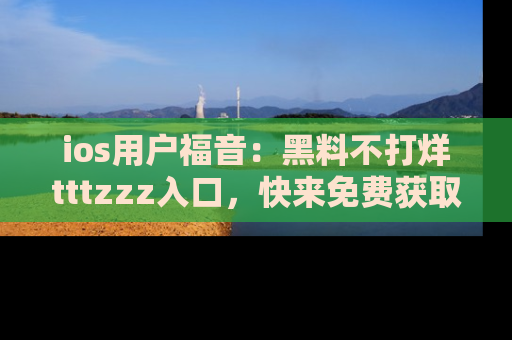 ios用户福音:黑料不打烊tttzzz入口,快来免费获取最新娱乐黑料!