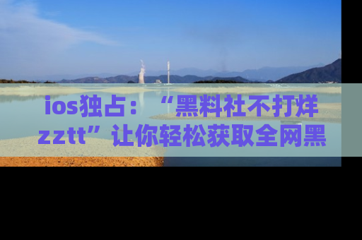 ios独占:“黑料社不打烊zztt”让你轻松获取全网黑料信息,不容错过!