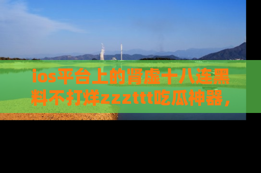 ios平台上的肾虚十八连黑料不打烊zzzttt吃瓜神器,你绝对不能错过