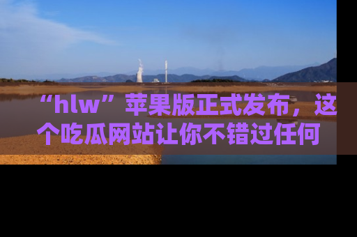 “hlw”苹果版正式发布，这个吃瓜网站让你不错过任何热议话题！