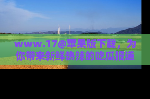 www.17@苹果版下载，为你带来新鲜热辣的吃瓜报道，尽情享受！