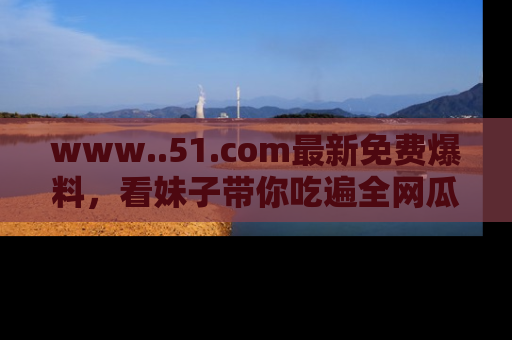 www..51.com最新免费爆料,看妹子带你吃遍全网瓜!